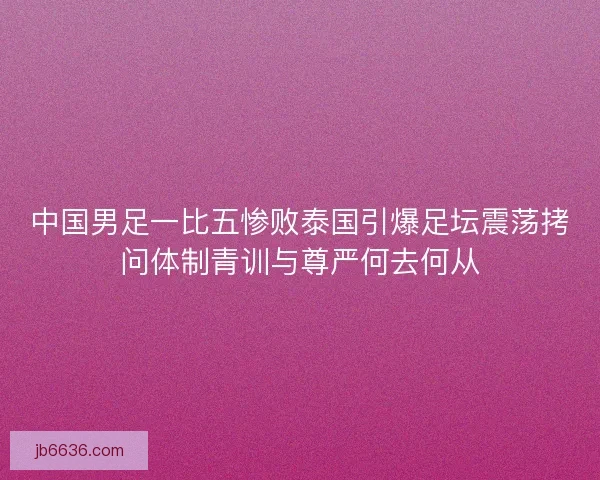 中国男足一比五惨败泰国引爆足坛震荡拷问体制青训与尊严何去何从