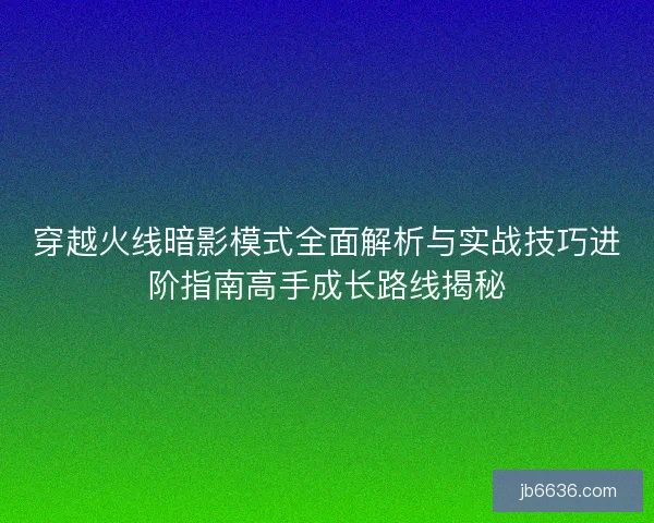 穿越火线暗影模式全面解析与实战技巧进阶指南高手成长路线揭秘