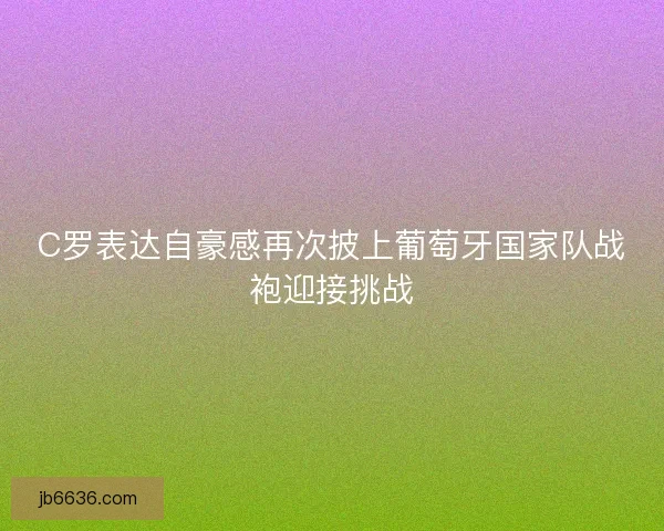 C罗表达自豪感再次披上葡萄牙国家队战袍迎接挑战