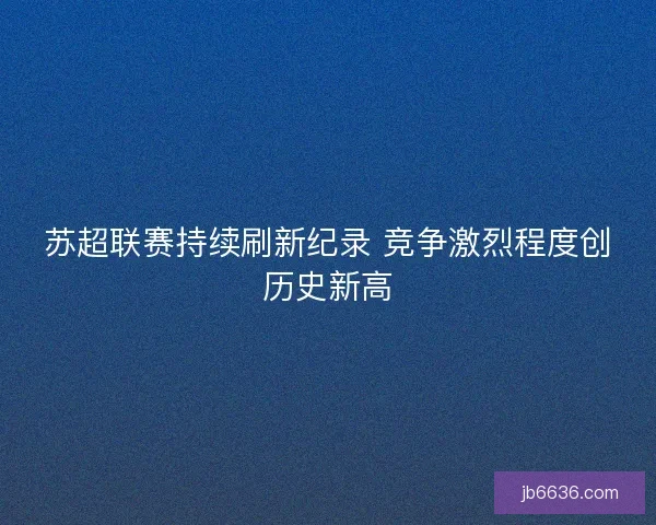苏超联赛持续刷新纪录 竞争激烈程度创历史新高